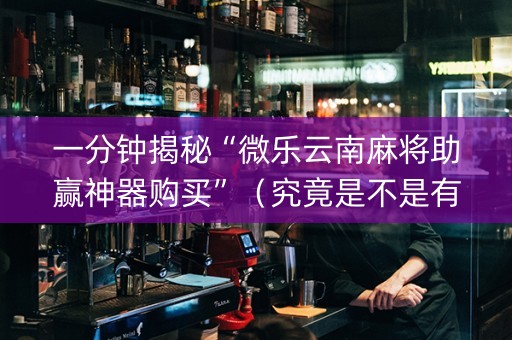一分钟揭秘“微乐云南麻将助赢神器购买”（究竟是不是有挂)