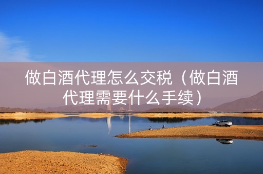 做白酒代理怎么交税（做白酒代理需要什么手续）