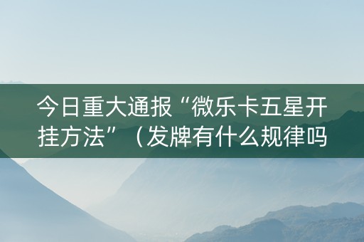 今日重大通报“微乐卡五星开挂方法”（发牌有什么规律吗)