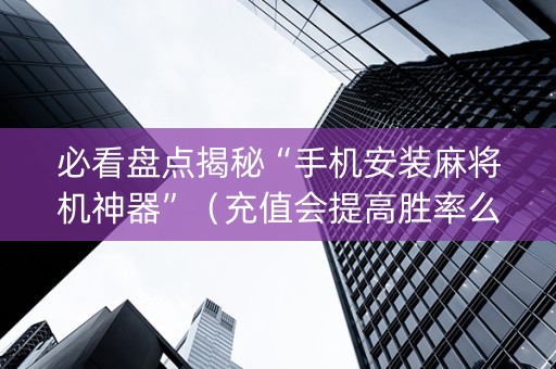 必看盘点揭秘“手机安装麻将机神器”（充值会提高胜率么)