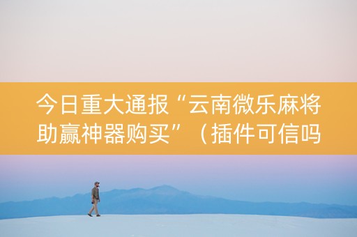 今日重大通报“云南微乐麻将助赢神器购买”（插件可信吗)
