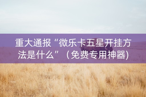 重大通报“微乐卡五星开挂方法是什么”（免费专用神器)