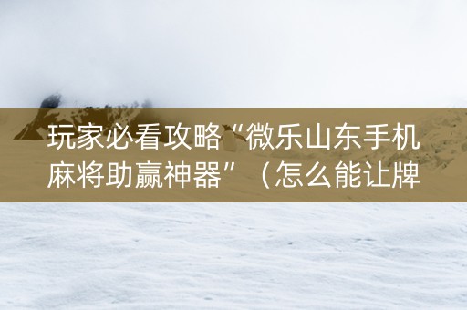 玩家必看攻略“微乐山东手机麻将助赢神器”（怎么能让牌好一点)