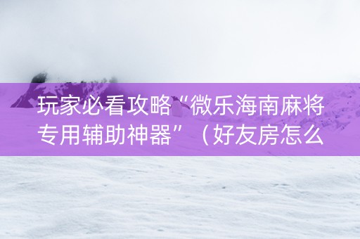 玩家必看攻略“微乐海南麻将专用辅助神器”（好友房怎么才能赢)