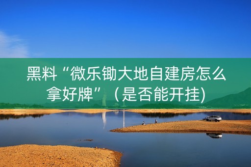 黑料“微乐锄大地自建房怎么拿好牌”（是否能开挂)