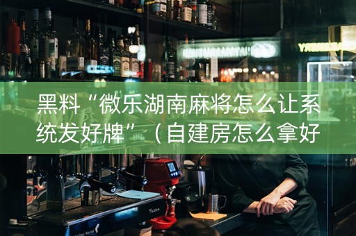 黑料“微乐湖南麻将怎么让系统发好牌”（自建房怎么拿好牌)