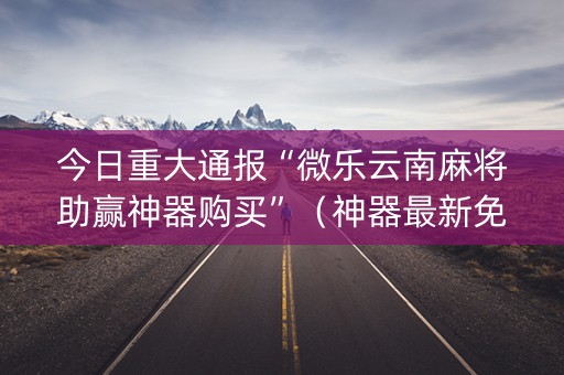 今日重大通报“微乐云南麻将助赢神器购买”（神器最新免费)