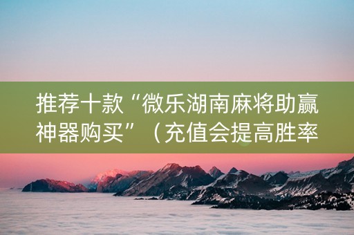 推荐十款“微乐湖南麻将助赢神器购买”（充值会提高胜率么)