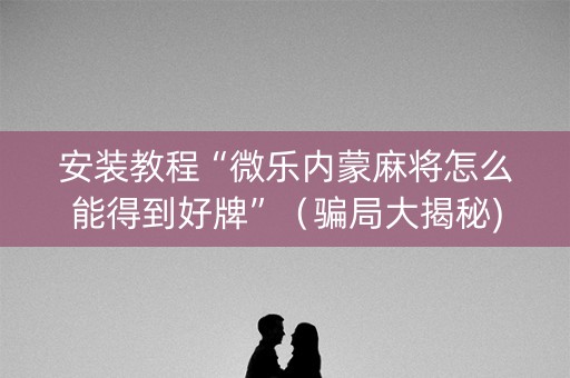 安装教程“微乐内蒙麻将怎么能得到好牌”（骗局大揭秘)