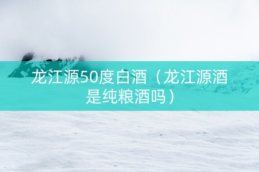 龙江源50度白酒（龙江源酒是纯粮酒吗）