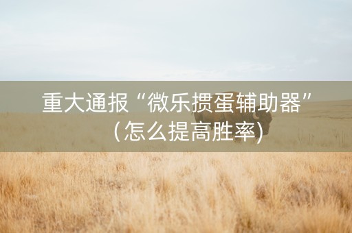 重大通报“微乐掼蛋辅助器”（怎么提高胜率)