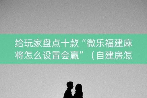 给玩家盘点十款“微乐福建麻将怎么设置会赢”（自建房怎么拿好牌)