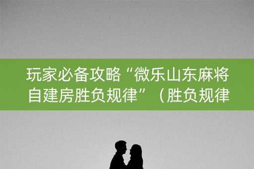 玩家必备攻略“微乐山东麻将自建房胜负规律”（胜负规律拿好牌)