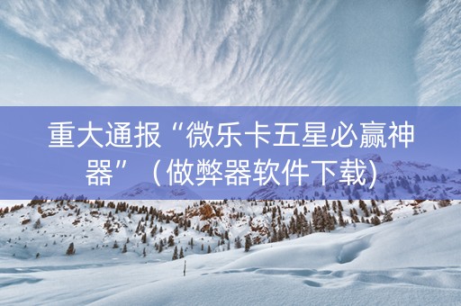 重大通报“微乐卡五星必赢神器”（做弊器软件下载)