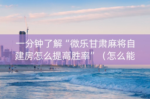一分钟了解“微乐甘肃麻将自建房怎么提高胜率”（怎么能让牌好一点)