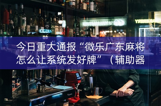 今日重大通报“微乐广东麻将怎么让系统发好牌”（辅助器下载)