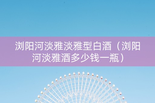 浏阳河淡雅淡雅型白酒（浏阳河淡雅酒多少钱一瓶）
