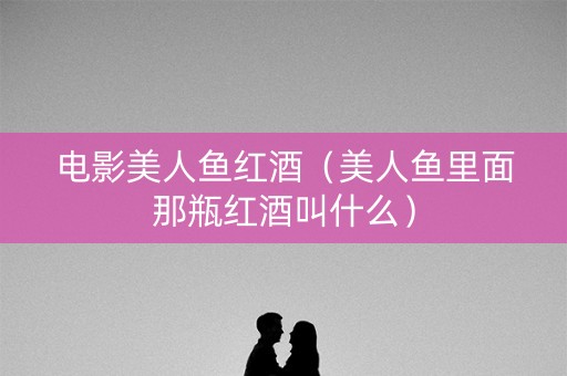 电影美人鱼红酒（美人鱼里面那瓶红酒叫什么）