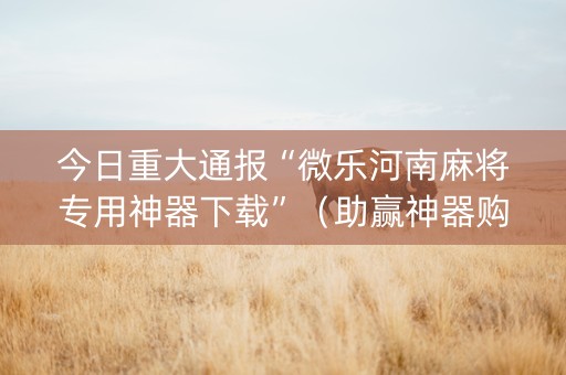 今日重大通报“微乐河南麻将专用神器下载”（助赢神器购买)
