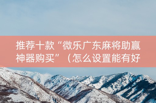 推荐十款“微乐广东麻将助赢神器购买”（怎么设置能有好牌)