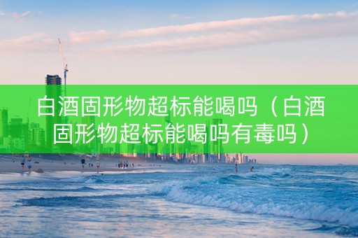白酒固形物超标能喝吗（白酒固形物超标能喝吗有毒吗）