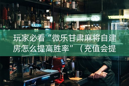 玩家必看“微乐甘肃麻将自建房怎么提高胜率”（充值会提高胜率么)