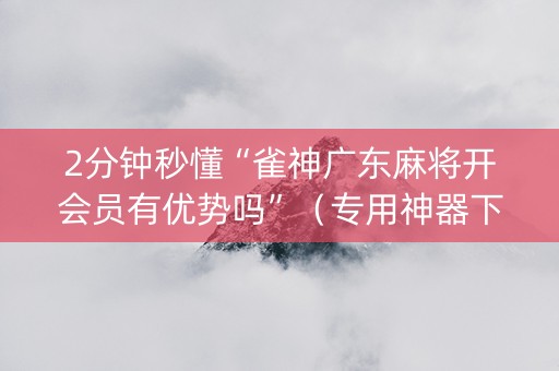 2分钟秒懂“雀神广东麻将开会员有优势吗”（专用神器下载)