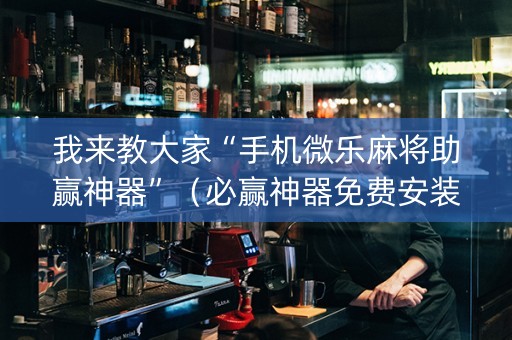 我来教大家“手机微乐麻将助赢神器”（必赢神器免费安装)