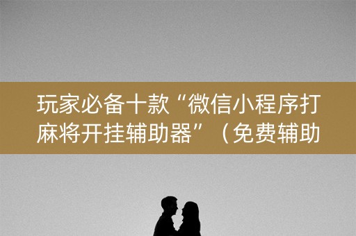 玩家必备十款“微信小程序打麻将开挂辅助器”（免费辅助)