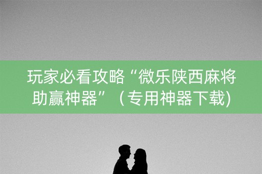 玩家必看攻略“微乐陕西麻将助赢神器”（专用神器下载)