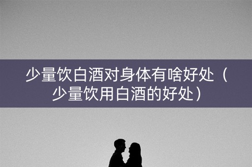 少量饮白酒对身体有啥好处（少量饮用白酒的好处）