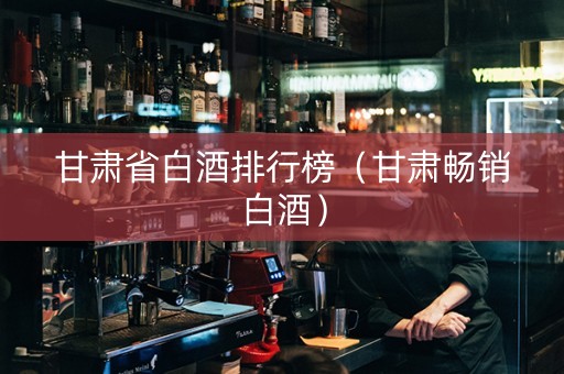 甘肃省白酒排行榜（甘肃畅销白酒）
