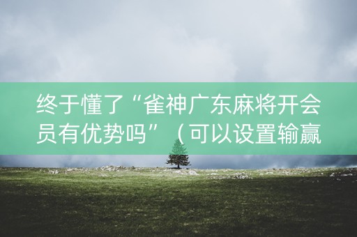 终于懂了“雀神广东麻将开会员有优势吗”（可以设置输赢吗)