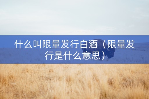 什么叫限量发行白酒（限量发行是什么意思）