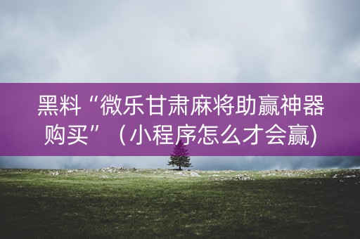 黑料“微乐甘肃麻将助赢神器购买”（小程序怎么才会赢)