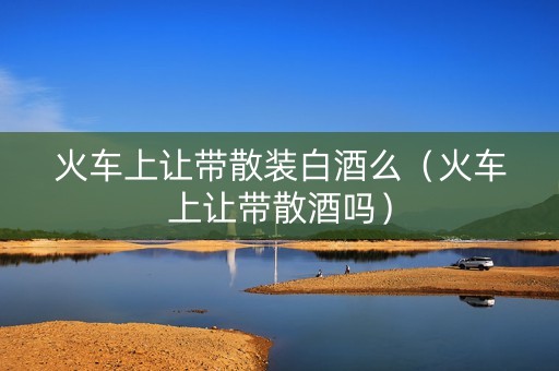 火车上让带散装白酒么（火车上让带散酒吗）