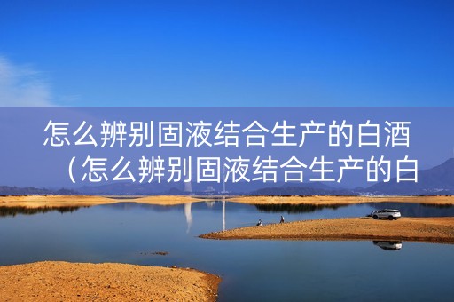 怎么辨别固液结合生产的白酒（怎么辨别固液结合生产的白酒和啤酒）