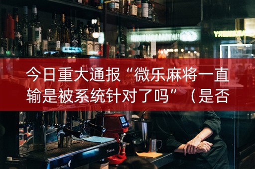 今日重大通报“微乐麻将一直输是被系统针对了吗”（是否能开挂)