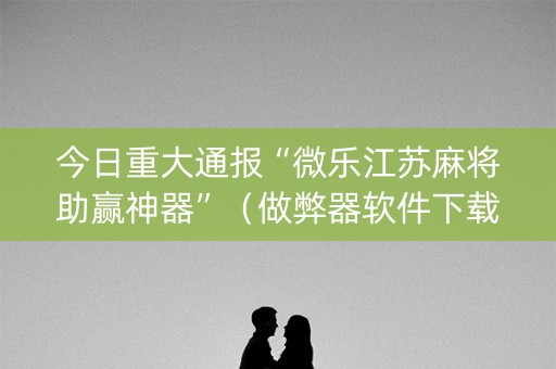 今日重大通报“微乐江苏麻将助赢神器”（做弊器软件下载)