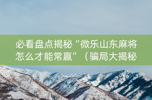 必看盘点揭秘“微乐山东麻将怎么才能常赢”（骗局大揭秘)