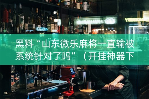 黑料“山东微乐麻将一直输被系统针对了吗”（开挂神器下载)