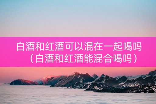 白酒和红酒可以混在一起喝吗（白酒和红酒能混合喝吗）