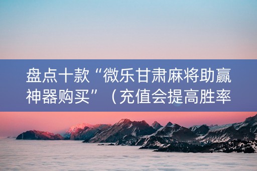 盘点十款“微乐甘肃麻将助赢神器购买”（充值会提高胜率么)