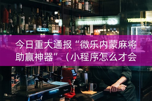 今日重大通报“微乐内蒙麻将助赢神器”（小程序怎么才会赢)