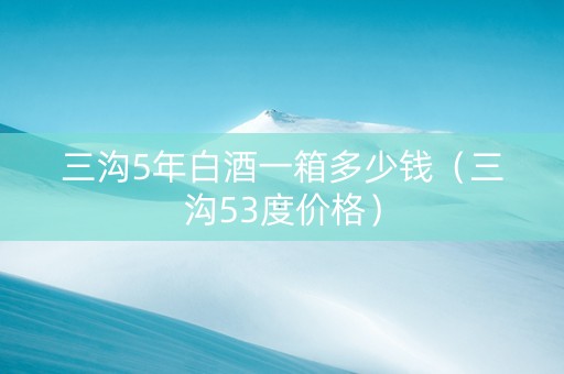 三沟5年白酒一箱多少钱（三沟53度价格）