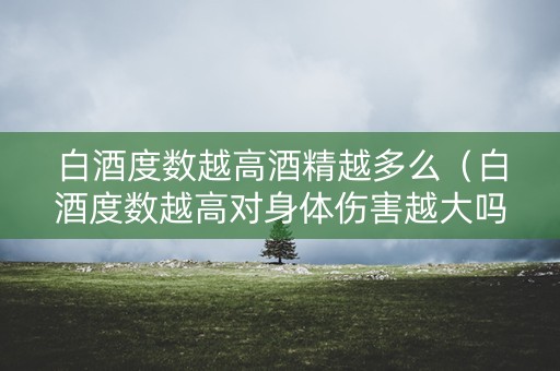 白酒度数越高酒精越多么（白酒度数越高对身体伤害越大吗?）