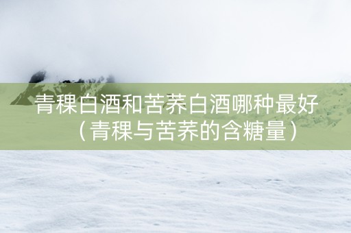 青稞白酒和苦荞白酒哪种最好（青稞与苦荞的含糖量）