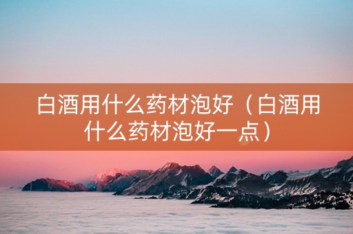 白酒用什么药材泡好（白酒用什么药材泡好一点）