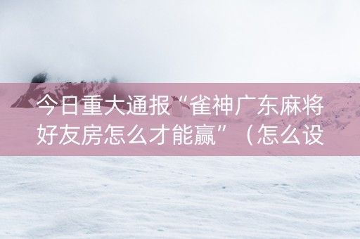今日重大通报“雀神广东麻将好友房怎么才能赢”（怎么设置能有好牌)