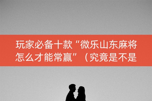 玩家必备十款“微乐山东麻将怎么才能常赢”（究竟是不是有挂)